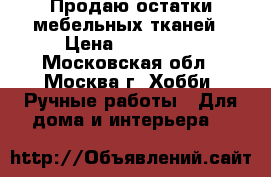 Продаю остатки мебельных тканей › Цена ­ 200-500 - Московская обл., Москва г. Хобби. Ручные работы » Для дома и интерьера   